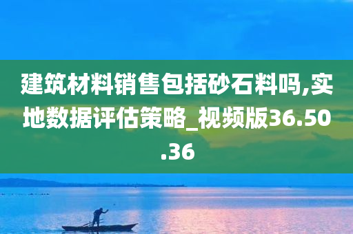 建筑材料销售包括砂石料吗,实地数据评估策略_视频版36.50.36