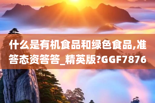 什么是有机食品和绿色食品,准答态资答答_精英版?GGF7876