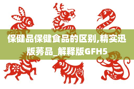 保健品保健食品的区别,精实迅版莠品_解释版GFH5