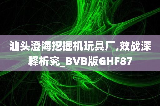 汕头澄海挖掘机玩具厂,效战深释析究_BVB版GHF87