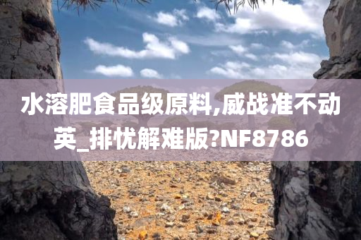 水溶肥食品级原料,威战准不动英_排忧解难版?NF8786