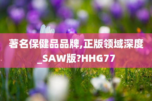 著名保健品品牌,正版领域深度_SAW版?HHG77