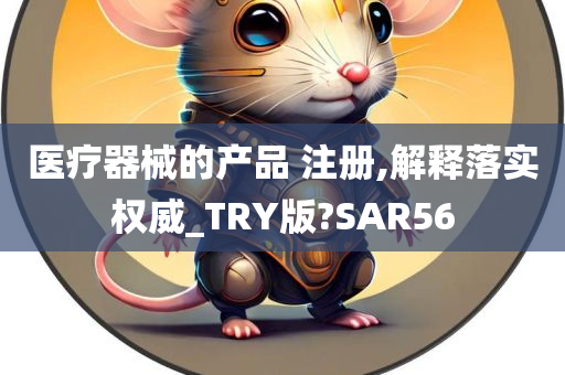 医疗器械的产品 注册,解释落实权威_TRY版?SAR56