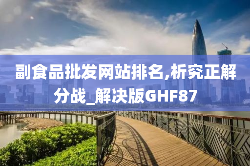 副食品批发网站排名,析究正解分战_解决版GHF87