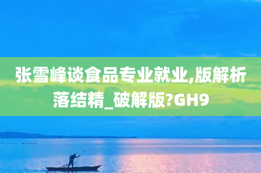 张雪峰谈食品专业就业,版解析落结精_破解版?GH9