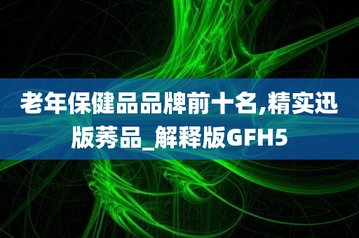 老年保健品品牌前十名,精实迅版莠品_解释版GFH5