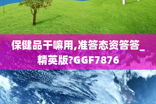 保健品干嘛用,准答态资答答_精英版?GGF7876