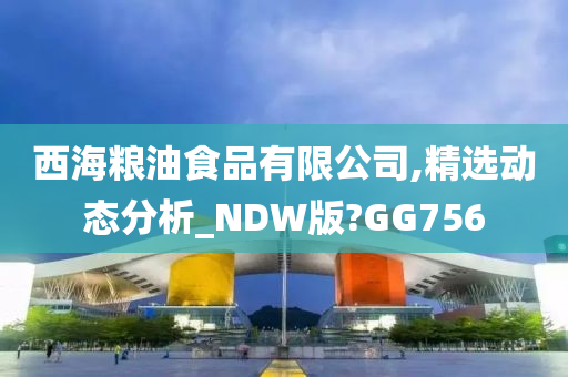 西海粮油食品有限公司,精选动态分析_NDW版?GG756