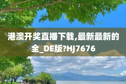 港澳开奖直播下载,最新最新的全_DE版?HJ7676