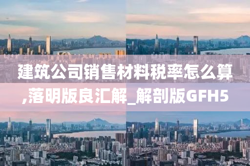 建筑公司销售材料税率怎么算,落明版良汇解_解剖版GFH5