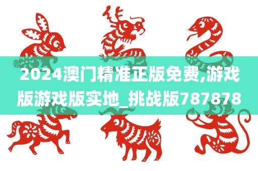 2024澳门精准正版免费,游戏版游戏版实地_挑战版787878