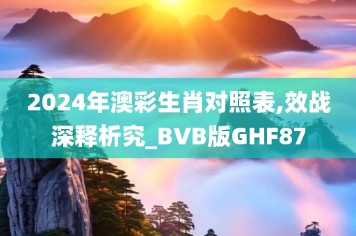 2024年澳彩生肖对照表,效战深释析究_BVB版GHF87