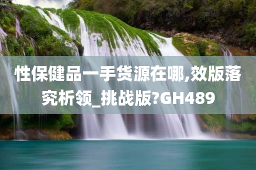 性保健品一手货源在哪,效版落究析领_挑战版?GH489