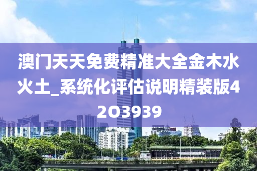 澳门天天免费精准大全金木水火土_系统化评估说明精装版42O3939