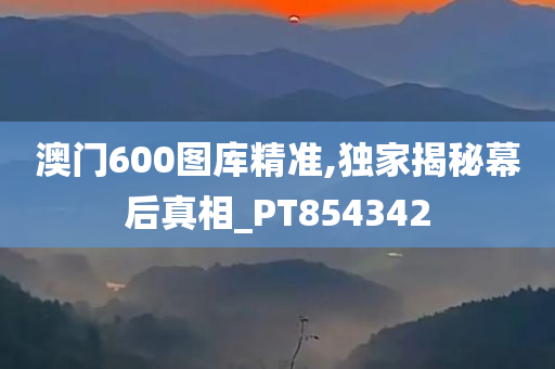 澳门600图库精准,独家揭秘幕后真相_PT854342