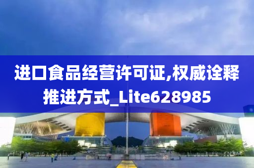 进口食品经营许可证,权威诠释推进方式_Lite628985