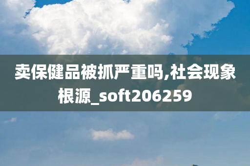 卖保健品被抓严重吗,社会现象根源_soft206259