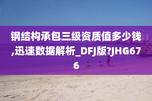 钢结构承包三级资质值多少钱,迅速数据解析_DFJ版?JHG676