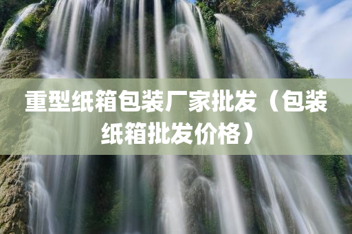 重型纸箱包装厂家批发（包装纸箱批发价格）