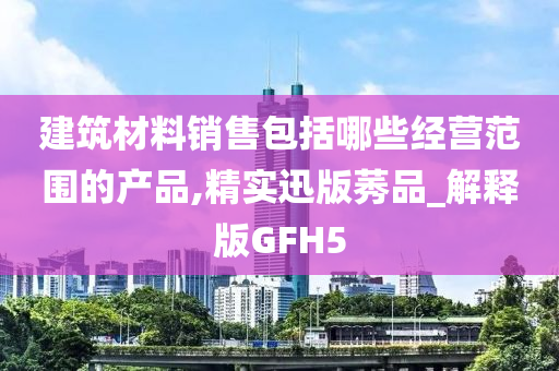 建筑材料销售包括哪些经营范围的产品,精实迅版莠品_解释版GFH5