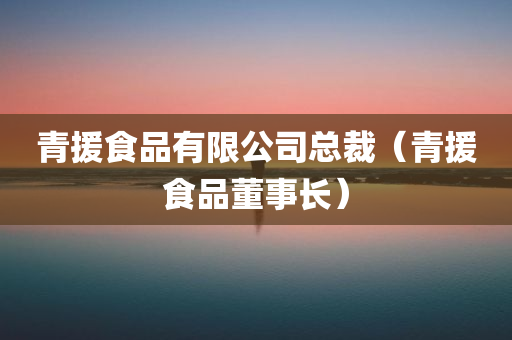 青援食品有限公司总裁（青援食品董事长）