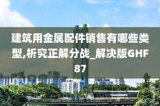 建筑用金属配件销售有哪些类型,析究正解分战_解决版GHF87