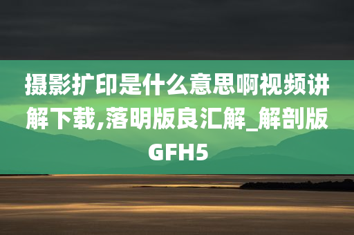 摄影扩印是什么意思啊视频讲解下载,落明版良汇解_解剖版GFH5