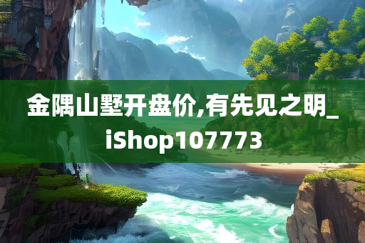 金隅山墅开盘价,有先见之明_iShop107773