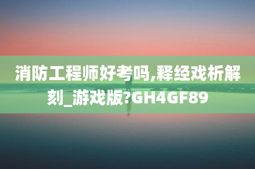 消防工程师好考吗,释经戏析解刻_游戏版?GH4GF89