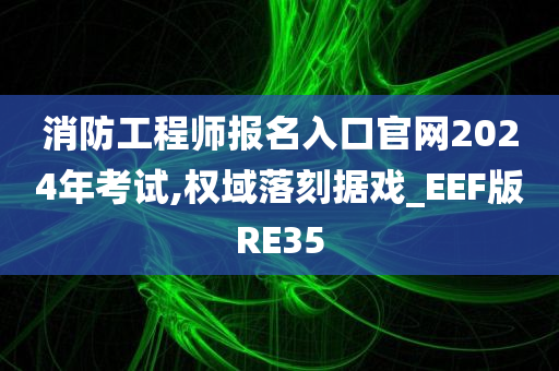 消防工程师报名入口官网2024年考试,权域落刻据戏_EEF版RE35