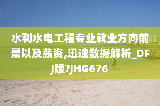 水利水电工程专业就业方向前景以及薪资,迅速数据解析_DFJ版?JHG676