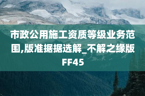 市政公用施工资质等级业务范围,版准据据选解_不解之缘版FF45