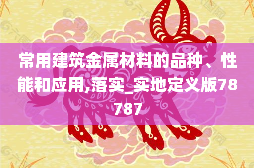 常用建筑金属材料的品种、性能和应用,落实_实地定义版78787