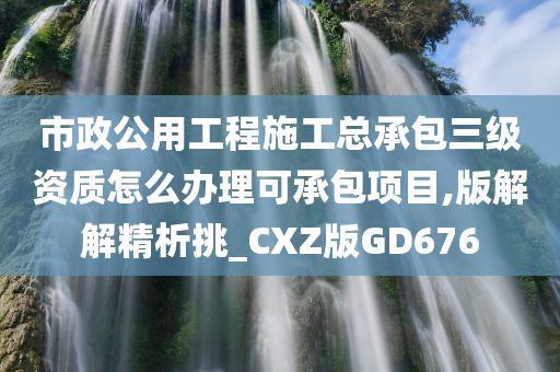 市政公用工程施工总承包三级资质怎么办理可承包项目,版解解精析挑_CXZ版GD676