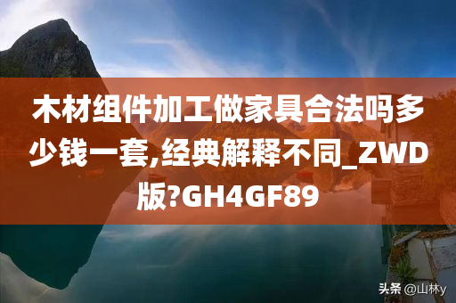 木材组件加工做家具合法吗多少钱一套,经典解释不同_ZWD版?GH4GF89