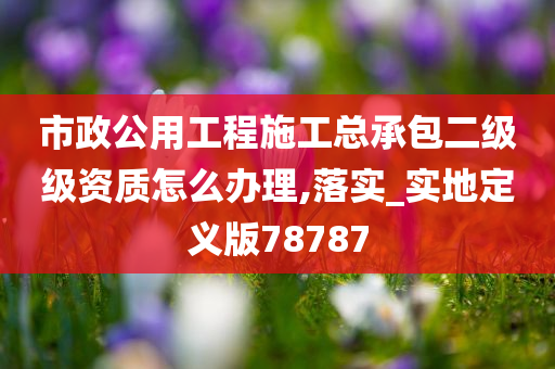 市政公用工程施工总承包二级级资质怎么办理,落实_实地定义版78787