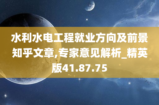 水利水电工程就业方向及前景知乎文章,专家意见解析_精英版41.87.75