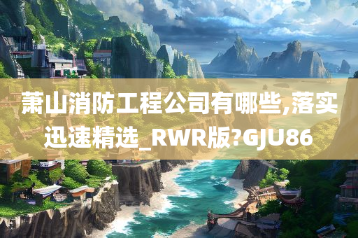 萧山消防工程公司有哪些,落实迅速精选_RWR版?GJU86