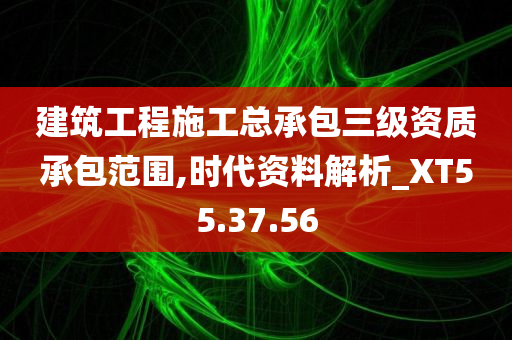 建筑工程施工总承包三级资质承包范围,时代资料解析_XT55.37.56