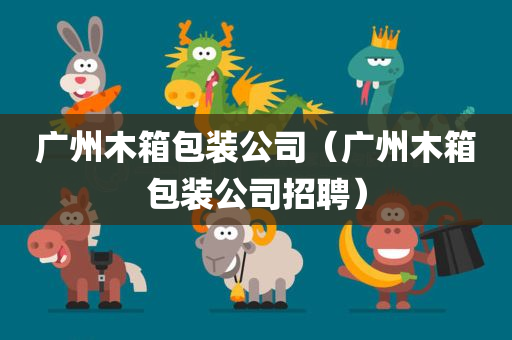 广州木箱包装公司（广州木箱包装公司招聘）