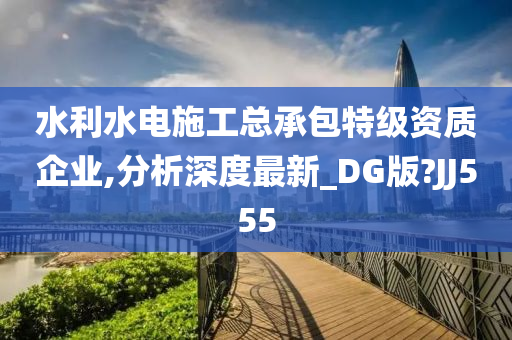 水利水电施工总承包特级资质企业,分析深度最新_DG版?JJ555