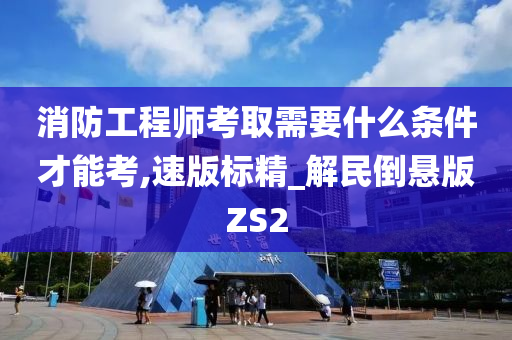 消防工程师考取需要什么条件才能考,速版标精_解民倒悬版ZS2