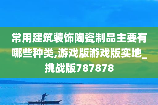 常用建筑装饰陶瓷制品主要有哪些种类,游戏版游戏版实地_挑战版787878