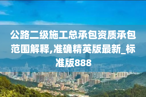 公路二级施工总承包资质承包范围解释,准确精英版最新_标准版888