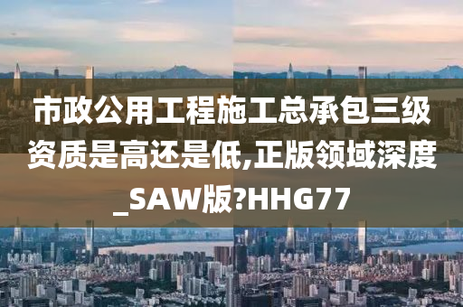 市政公用工程施工总承包三级资质是高还是低,正版领域深度_SAW版?HHG77