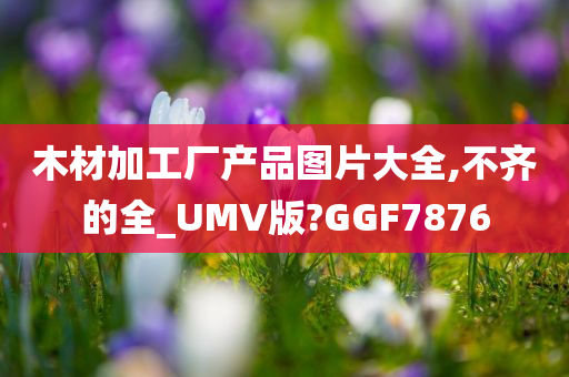 木材加工厂产品图片大全,不齐的全_UMV版?GGF7876