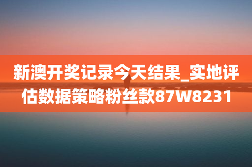 新澳开奖记录今天结果_实地评估数据策略粉丝款87W8231