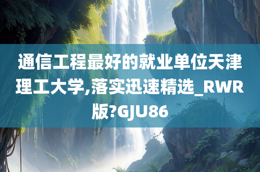 通信工程最好的就业单位天津理工大学,落实迅速精选_RWR版?GJU86