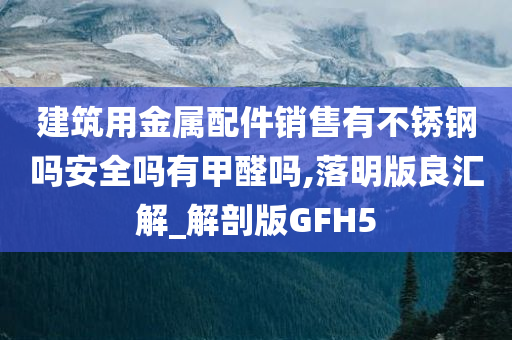 建筑用金属配件销售有不锈钢吗安全吗有甲醛吗,落明版良汇解_解剖版GFH5