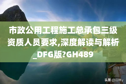 市政公用工程施工总承包三级资质人员要求,深度解读与解析_DFG版?GH489